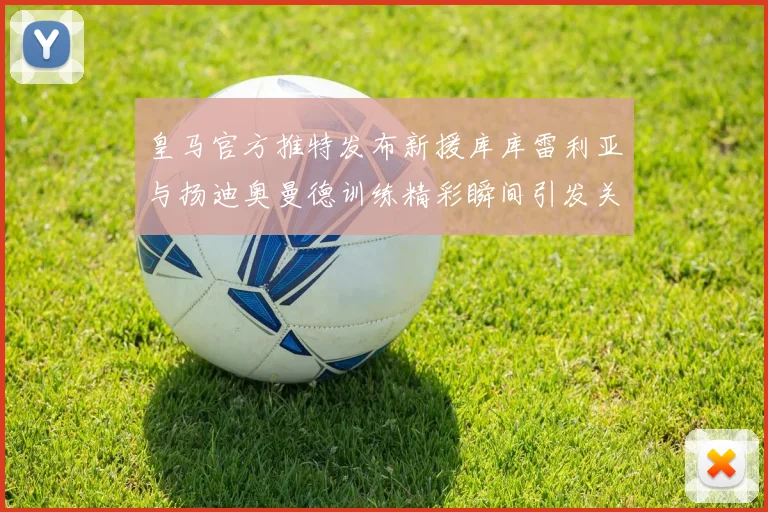 皇马官方推特发布新援库库雷利亚与扬迪奥曼德训练精彩瞬间引发关注