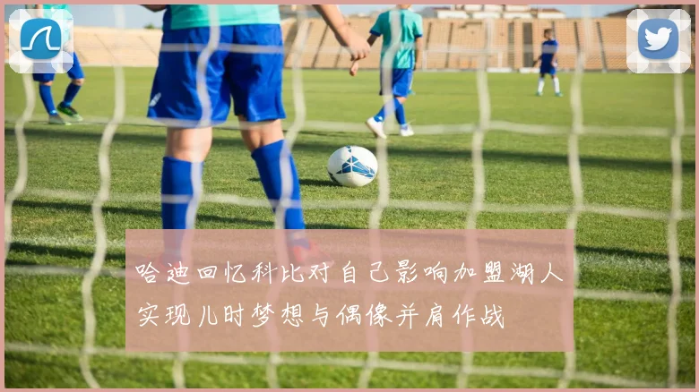 哈迪回忆科比对自己影响加盟湖人实现儿时梦想与偶像并肩作战
