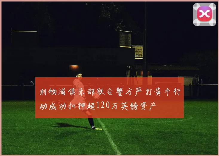 利物浦俱乐部联合警方严打黄牛行动成功扣押超120万英镑资产