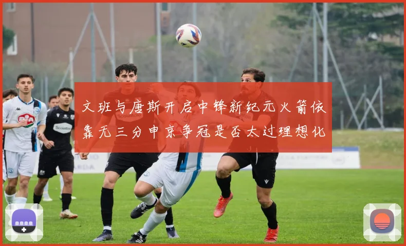 文班与唐斯开启中锋新纪元火箭依靠无三分申京争冠是否太过理想化