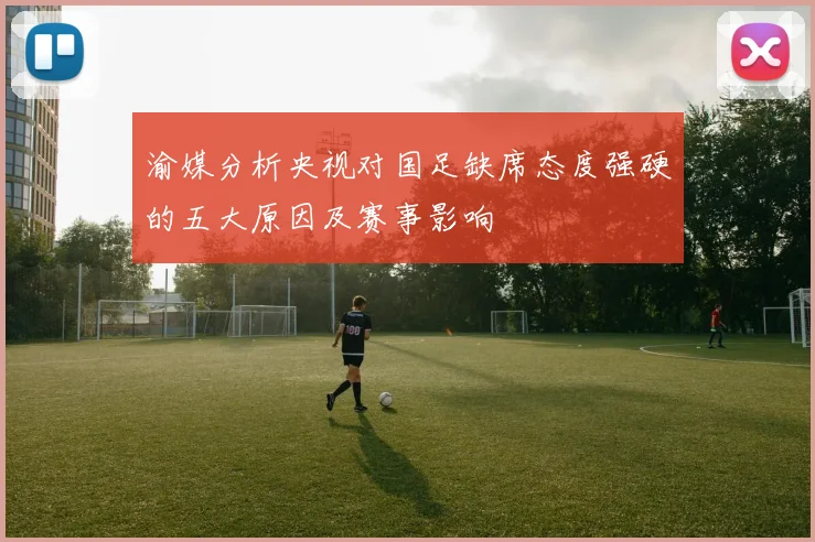 渝媒分析央视对国足缺席态度强硬的五大原因及赛事影响