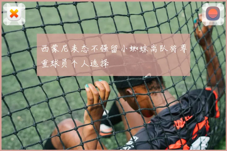 西蒙尼表态不强留小蜘蛛离队将尊重球员个人选择