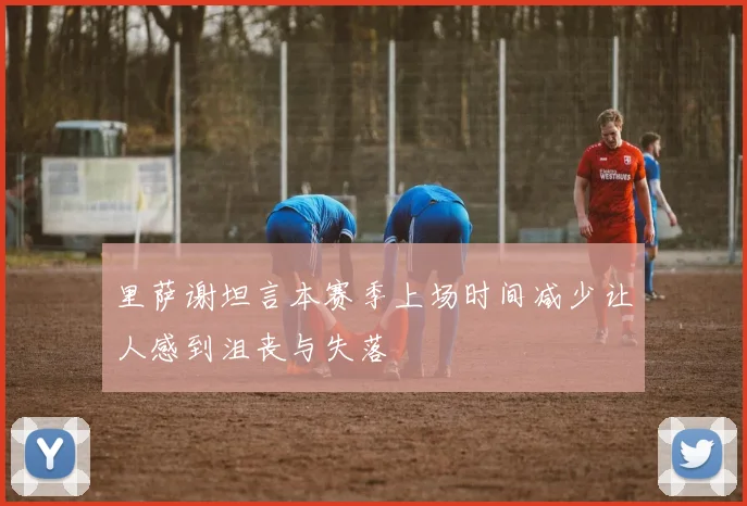 里萨谢坦言本赛季上场时间减少让人感到沮丧与失落