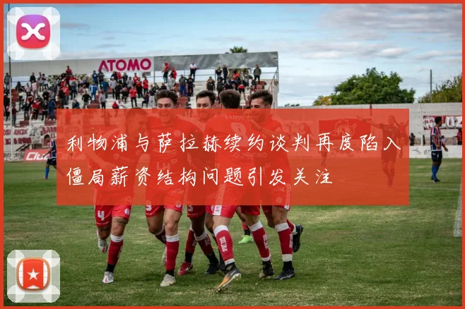 利物浦与萨拉赫续约谈判再度陷入僵局薪资结构问题引发关注