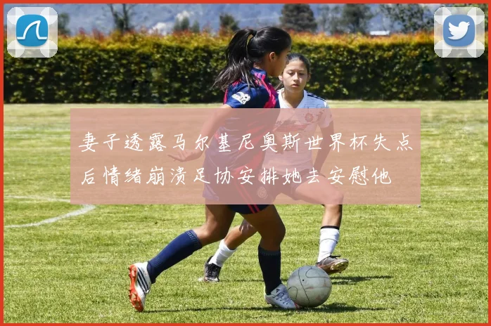 妻子透露马尔基尼奥斯世界杯失点后情绪崩溃足协安排她去安慰他