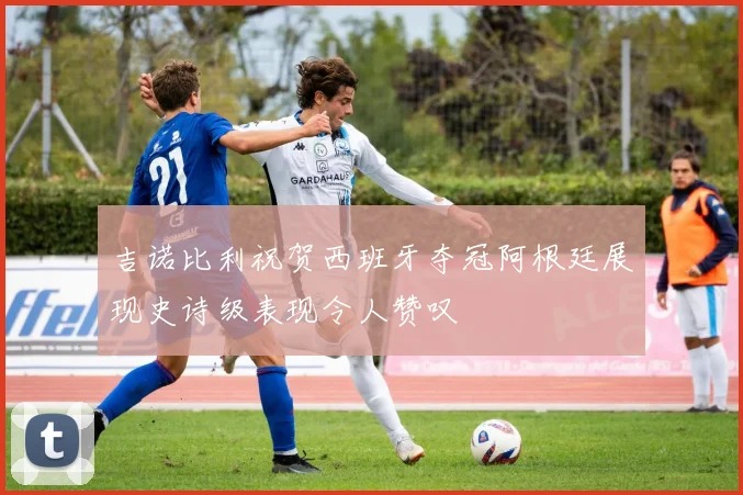 吉诺比利祝贺西班牙夺冠阿根廷展现史诗级表现令人赞叹