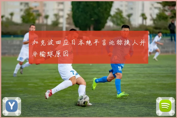 加克波回应日本绝平言论称换人并非输球原因