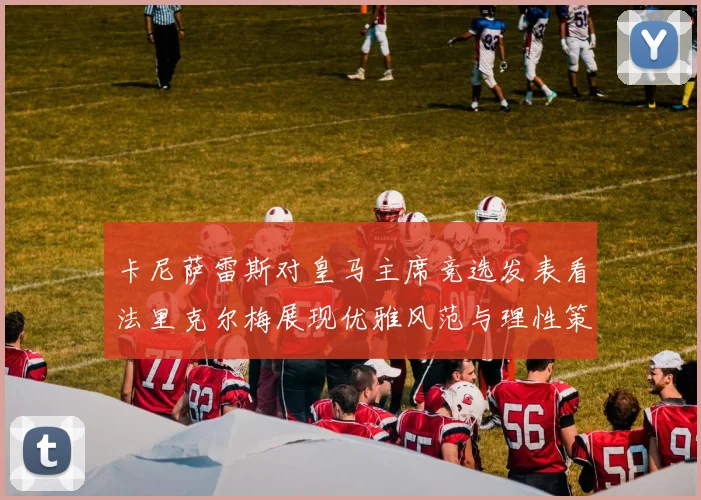 卡尼萨雷斯对皇马主席竞选发表看法里克尔梅展现优雅风范与理性策略