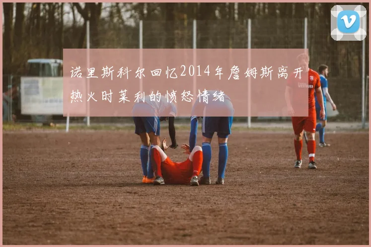 诺里斯科尔回忆2014年詹姆斯离开热火时莱利的愤怒情绪
