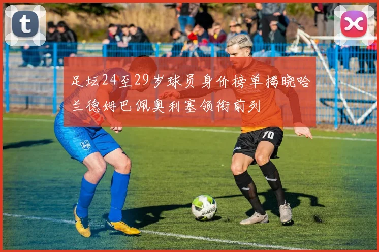 足坛24至29岁球员身价榜单揭晓哈兰德姆巴佩奥利塞领衔前列