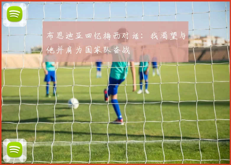 布恩迪亚回忆梅西对话：我渴望与他并肩为国家队奋战