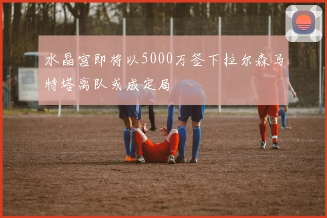 水晶宫即将以5000万签下拉尔森马特塔离队或成定局