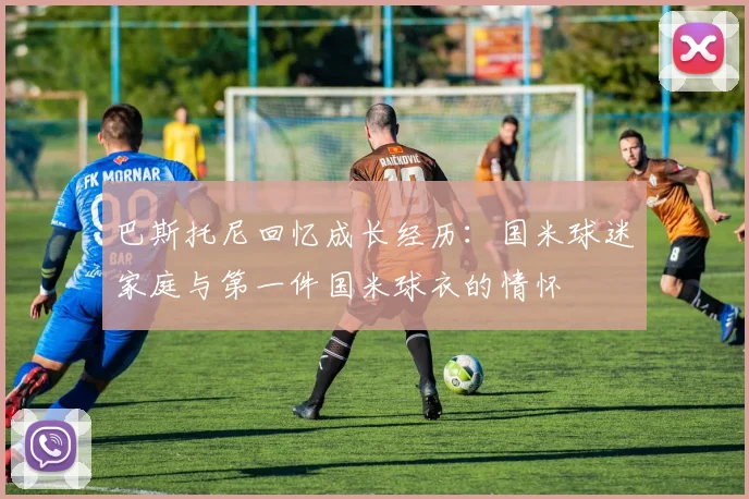 巴斯托尼回忆成长经历：国米球迷家庭与第一件国米球衣的情怀