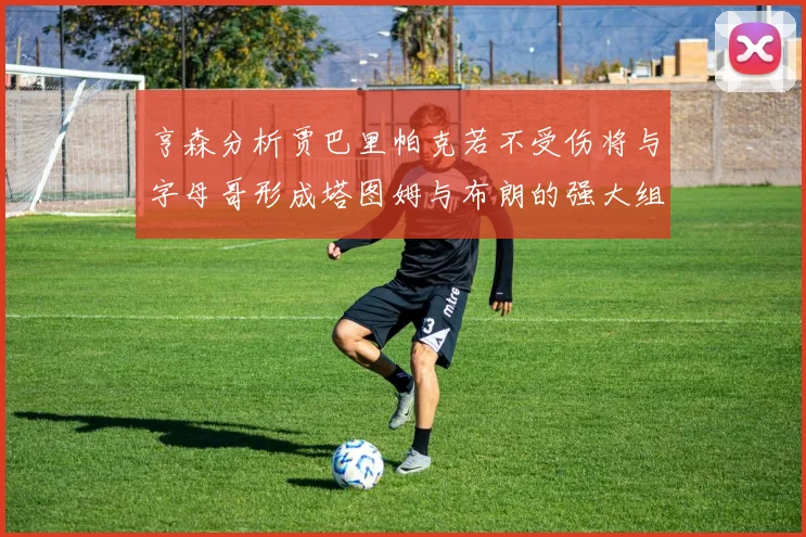 亨森分析贾巴里帕克若不受伤将与字母哥形成塔图姆与布朗的强大组合