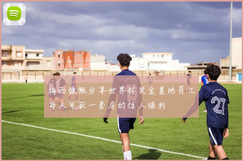 梅西慷慨分享世界杯奖金基地员工每人可获一套房的惊人福利