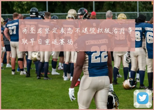 蒋圣龙坚定表态不退役积极治疗争取早日重返赛场