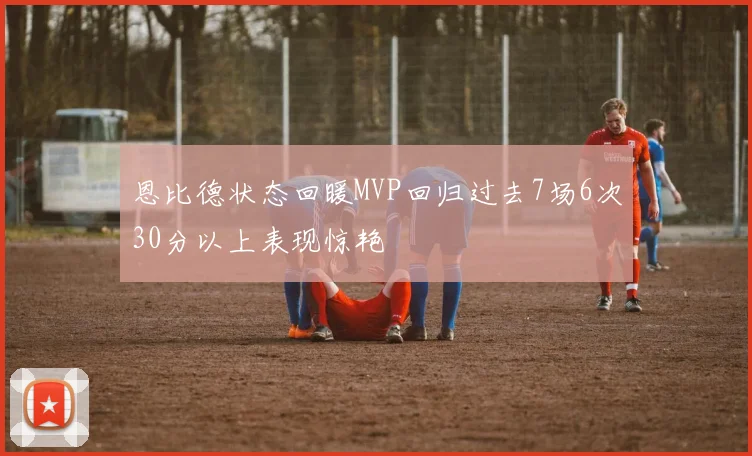 恩比德状态回暖MVP回归过去7场6次30分以上表现惊艳