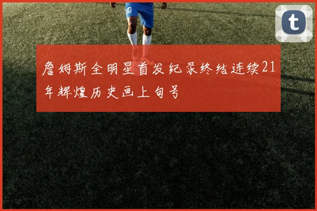詹姆斯全明星首发纪录终结连续21年辉煌历史画上句号