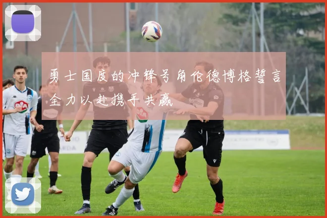 勇士国度的冲锋号角伦德博格誓言全力以赴携手共赢