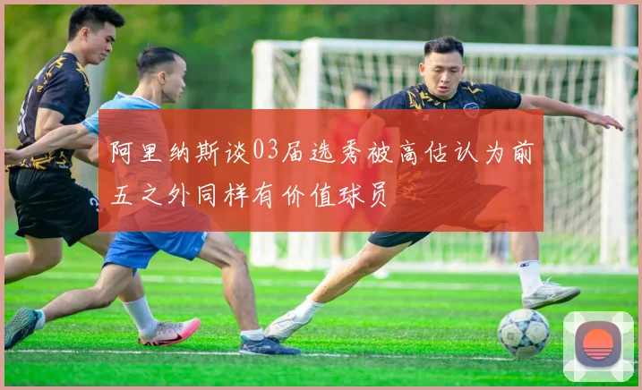阿里纳斯谈03届选秀被高估认为前五之外同样有价值球员