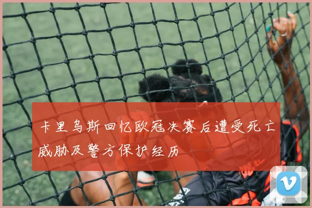 卡里乌斯回忆欧冠决赛后遭受死亡威胁及警方保护经历