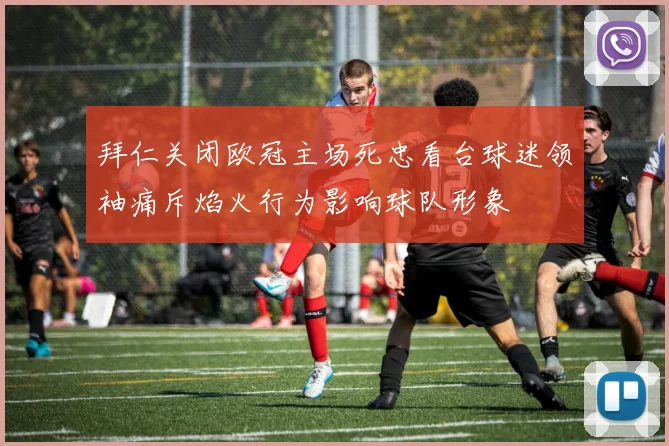 拜仁关闭欧冠主场死忠看台球迷领袖痛斥焰火行为影响球队形象