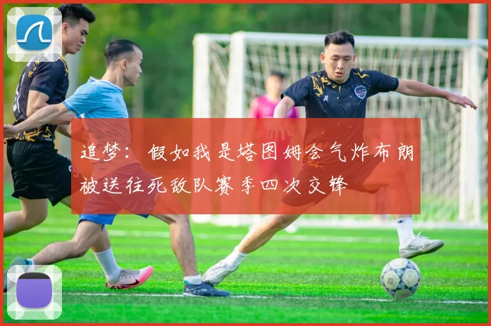 追梦：假如我是塔图姆会气炸布朗被送往死敌队赛季四次交锋
