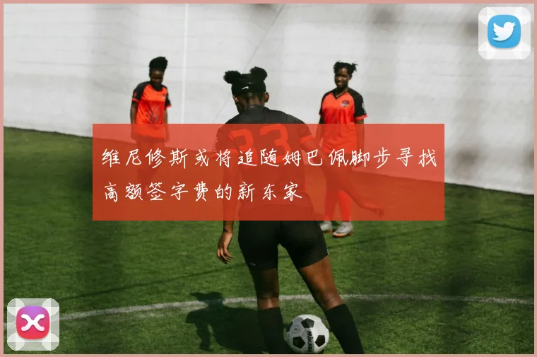 维尼修斯或将追随姆巴佩脚步寻找高额签字费的新东家