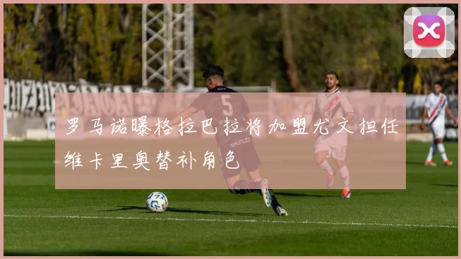 罗马诺曝格拉巴拉将加盟尤文担任维卡里奥替补角色