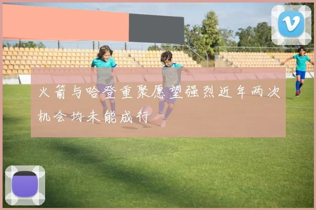 火箭与哈登重聚愿望强烈近年两次机会均未能成行